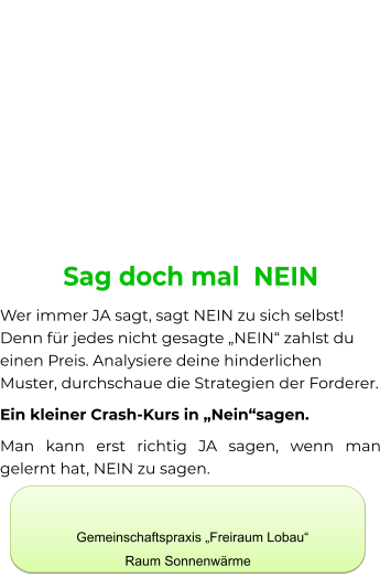 Sag doch mal  NEIN Wer immer JA sagt, sagt NEIN zu sich selbst! Denn für jedes nicht gesagte „NEIN“ zahlst du einen Preis. Analysiere deine hinderlichen Muster, durchschaue die Strategien der Forderer. Ein kleiner Crash-Kurs in „Nein“sagen. Man kann erst richtig JA sagen, wenn man gelernt hat, NEIN zu sagen.         Gemeinschaftspraxis „Freiraum Lobau“ Raum Sonnenwärme